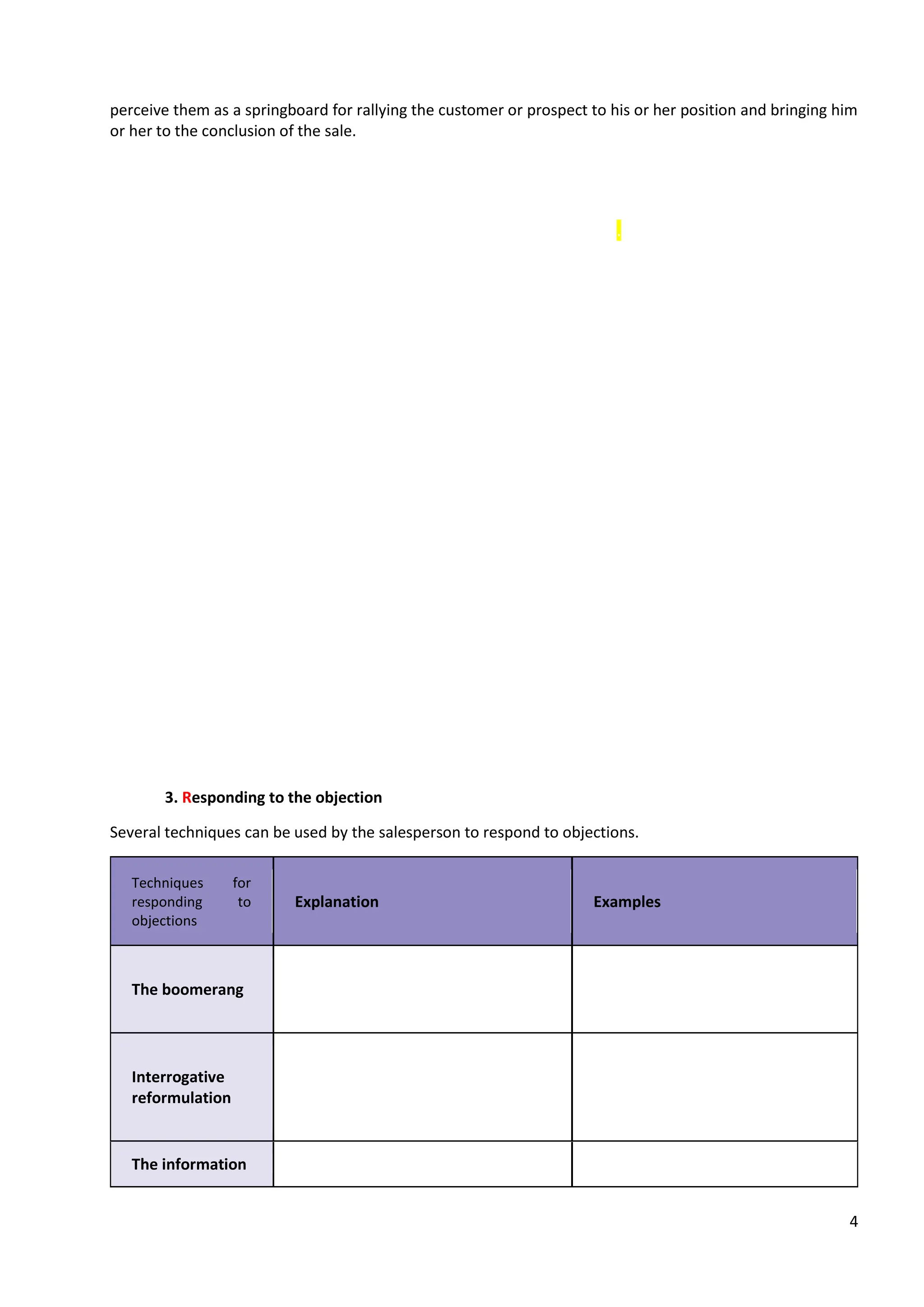 4
perceive them as a springboard for rallying the customer or prospect to his or her position and bringing him
or her to the conclusion of the sale.
A. List the objections
In order not to be caught off guard in front of the customer, it is important to anticipate objections. Before
the meeting, the salesperson should try to identify all possible objections.
B. Responding to objections ADRA TECHNIC
To answer an objection correctly, the salesperson must follow several steps.
1. Approve the objection
First, the salesperson lets the other person express himself without interrupting. He then shows
understanding, without devaluing the objection (this would be tantamount to devaluing the customer). It is
therefore important to avoid expressions such as: "You're wrong", "That's not true!
On the contrary, it is recommended to start with a sentence like: "You are right", "I understand you very
well", "You are right to draw my attention to...".
2. Discover the real obstacle to buying
The sales person should dig deeper and discover the deep nature of the sales objection.
To do this, he should use open-ended questions in order to invite the interlocutor to express himself and to
develop his comments.
Examples of discovery questions when faced with an objection
➔ What makes you think or say that?
This will allow the salesman to bring to light all the problematic elements in order to provide specific business
solutions later on.
➔ Is there anything else you are concerned about?
3. Responding to the objection
Several techniques can be used by the salesperson to respond to objections.
Techniques for
responding to
objections
Explanation Examples
The boomerang
This technique consists of answering
the objection based on what the
customer or prospect has just said.
Interrogative
reformulation
By taking up the objection in the
form of a question, the customer or
prospect is invited to express himself
and to deepen his objection.
The information
 