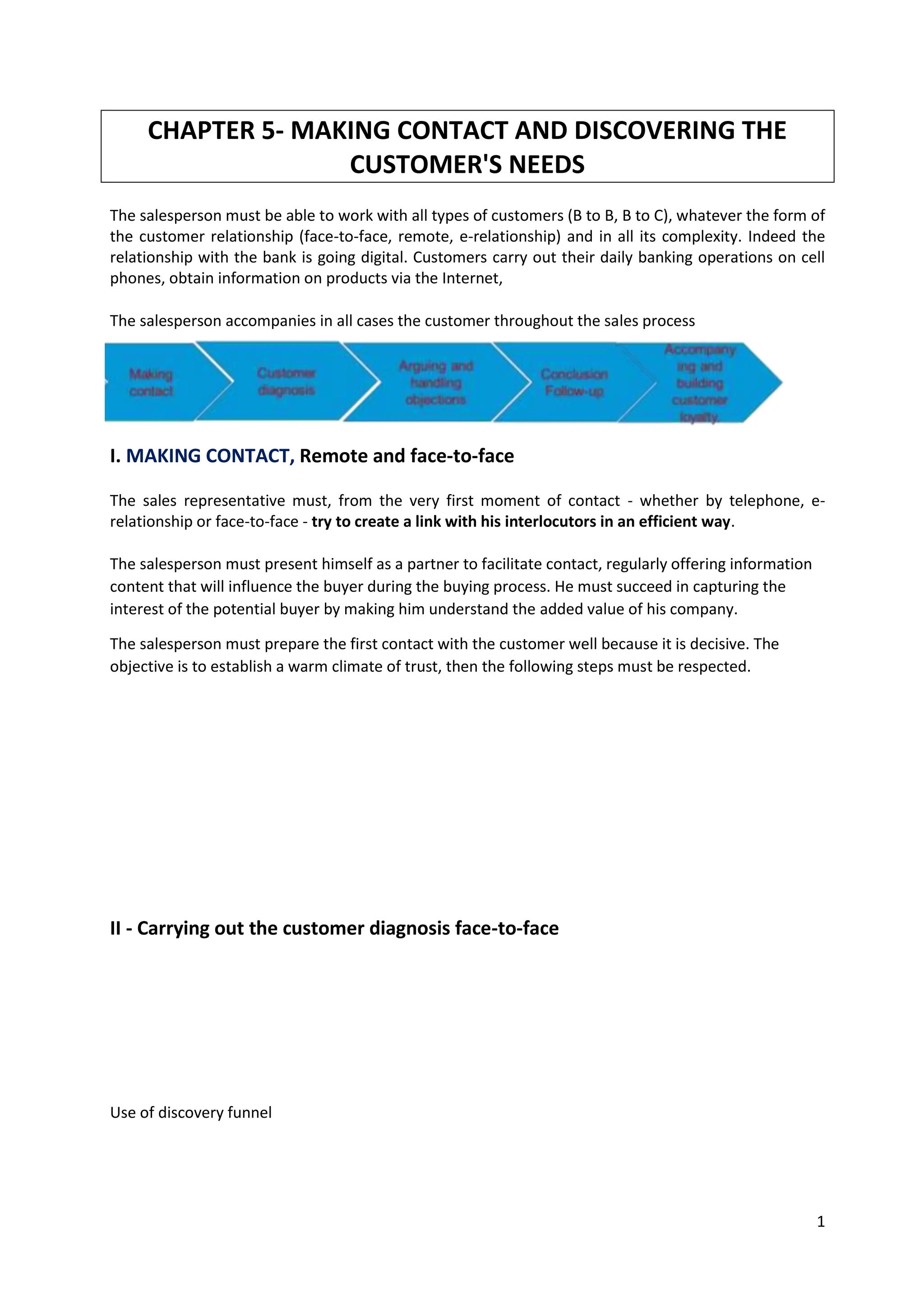 1
CHAPTER 5- MAKING CONTACT AND DISCOVERING THE
CUSTOMER'S NEEDS
The salesperson must be able to work with all types of customers (B to B, B to C), whatever the form of
the customer relationship (face-to-face, remote, e-relationship) and in all its complexity. Indeed the
relationship with the bank is going digital. Customers carry out their daily banking operations on cell
phones, obtain information on products via the Internet,
The salesperson accompanies in all cases the customer throughout the sales process
I. MAKING CONTACT, Remote and face-to-face
The sales representative must, from the very first moment of contact - whether by telephone, e-
relationship or face-to-face - try to create a link with his interlocutors in an efficient way.
The salesperson must present himself as a partner to facilitate contact, regularly offering information
content that will influence the buyer during the buying process. He must succeed in capturing the
interest of the potential buyer by making him understand the added value of his company.
The salesperson must prepare the first contact with the customer well because it is decisive. The
objective is to establish a warm climate of trust, then the following steps must be respected.
1. The salesperson introduces himself/herself personally by handing over his/her business card.
2. In order to avoid any confusion and waste of time, he identifies his contact and, if necessary,
his function, making sure that he is the decision-maker.
3. Generate interest : A few kind words adapted to the context help to relax the prospect who,
at this stage, may still be vary- The salesperson must make a catchphrase that values the
person he is talking to and/or his concerns.
4. Eventually inform about the duration of the meeting - The salesperson quickly specifies the
duration and the purpose of the interview to mobilize the prospect's attention and interest.
II - Carrying out the customer diagnosis face-to-face
Use of discovery funnel
The objective is to establish a warm climate of trust.
1) Introduce yourself with the business card, presents the company your role in this company
2) Identify the contract and, if necessary, his function, making sure that he is the decision-marker
3) A few kind words adapted to help relaxing the customer- Must then arouse a real ...
 