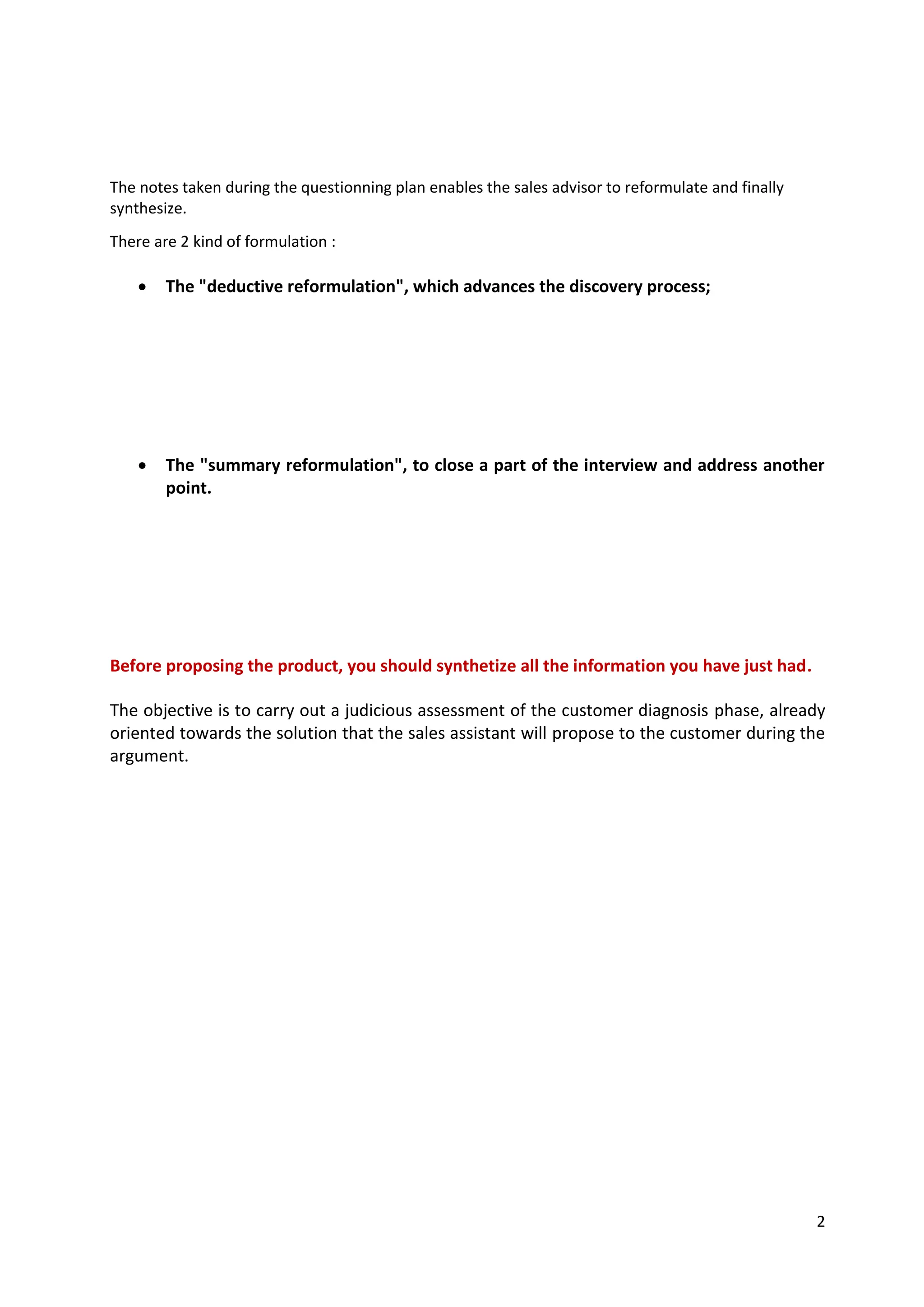 2
The notes taken during the questionning plan enables the sales advisor to reformulate and finally
synthesize.
There are 2 kind of formulation :
• The "deductive reformulation", which advances the discovery process;
• The "summary reformulation", to close a part of the interview and address another
point.
Before proposing the product, you should synthetize all the information you have just had.
The objective is to carry out a judicious assessment of the customer diagnosis phase, already
oriented towards the solution that the sales assistant will propose to the customer during the
argument.
Example: The customer: " I have lost so much money in the stock market taht I want to close my accounts..
The sales assistant: " So it would be a question of finding a less risky solutions.
Example: " You hve just told me that you are looking for this and that. I would now like to suggest that we look
together at..."
Example: " So, if I understand you correctly, you want..."
 