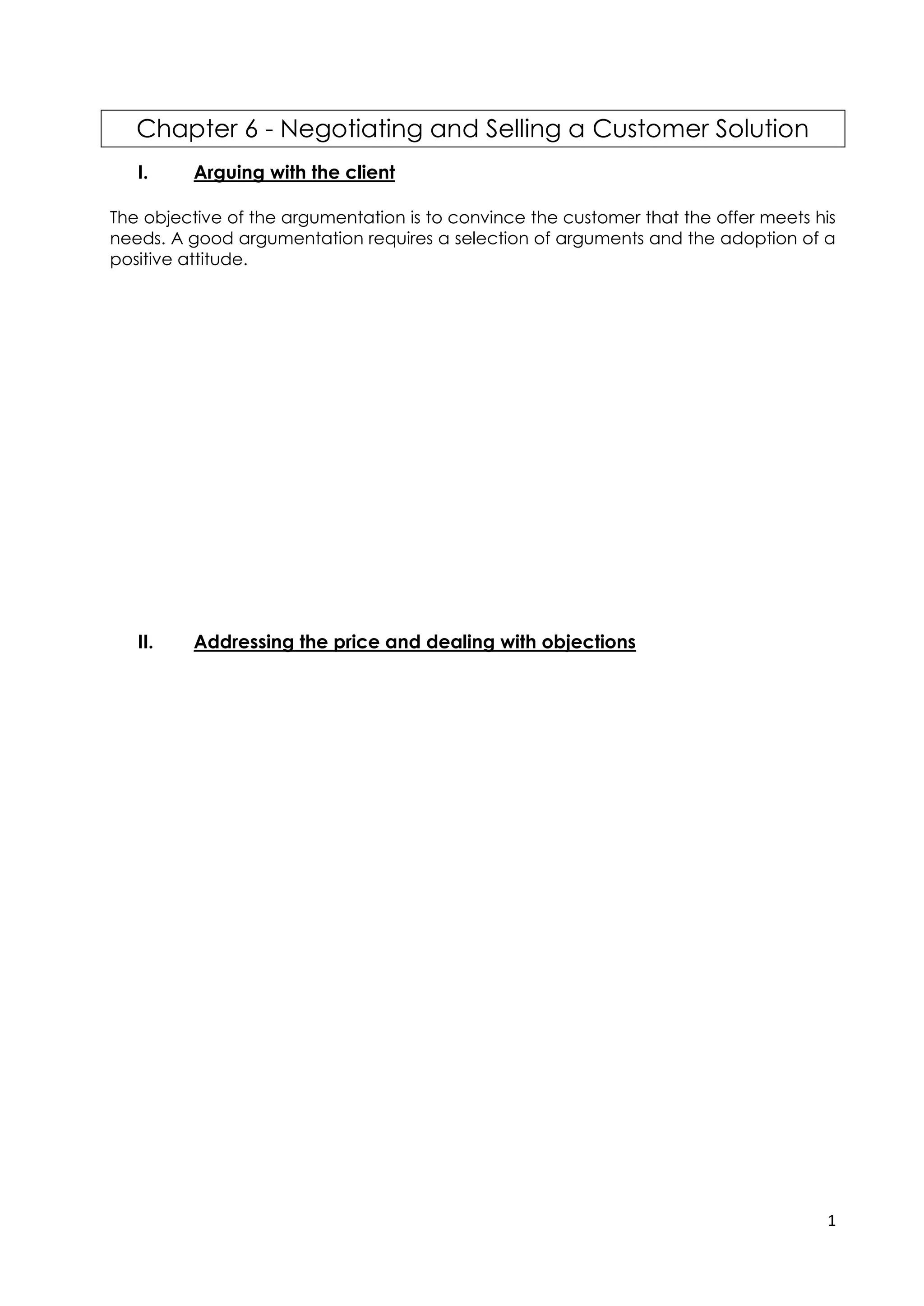 1
Chapter 6 - Negotiating and Selling a Customer Solution
I. Arguing with the client
The objective of the argumentation is to convince the customer that the offer meets his
needs. A good argumentation requires a selection of arguments and the adoption of a
positive attitude.
During the argumentation, the sales assistant selects the arguments that correspond to
the type of customer (individuals, professionals,), to their needs, to their interests and to
their « SPICES » profile.
During the argument, he speaks in a positive way by eliminating negative formulations.
He uses the present tense or the future tense to involve and project the customer,
avoiding the conditional tense.
Finally during the argumentation phase, the salesperson must be attentive to the
customer's reactions in order to control his or her interest in the proposed solution. He must
obtain validations from his interlocutor by asking him control questions such as:
II. Addressing the price and dealing with objections
During his argumentation, the advisor may have to deal with the objections. He
will use the preparation he has made by considering all possible objections.
Sometimes the price can be difficult to present. It is advisable to present the price
by pointing out one or more advantages.
The salesperson must master the techniques necessary to respond to the price
objections of his interlocutor while preserving the quality of his relationship with
him and his chances of getting him to sign. He will follow the following steps:
1. Isolate the price
After the customer or prospect has objected to the price, the sales
representative must first make sure that the service is suitable for the person he is
talking to by asking a question.
EXAMPLE :
2. Understanding the customer or prospect
The sales representative must try to understand why the person is thinking the price is too high by
asking him questions.
EXAMPLES :
 