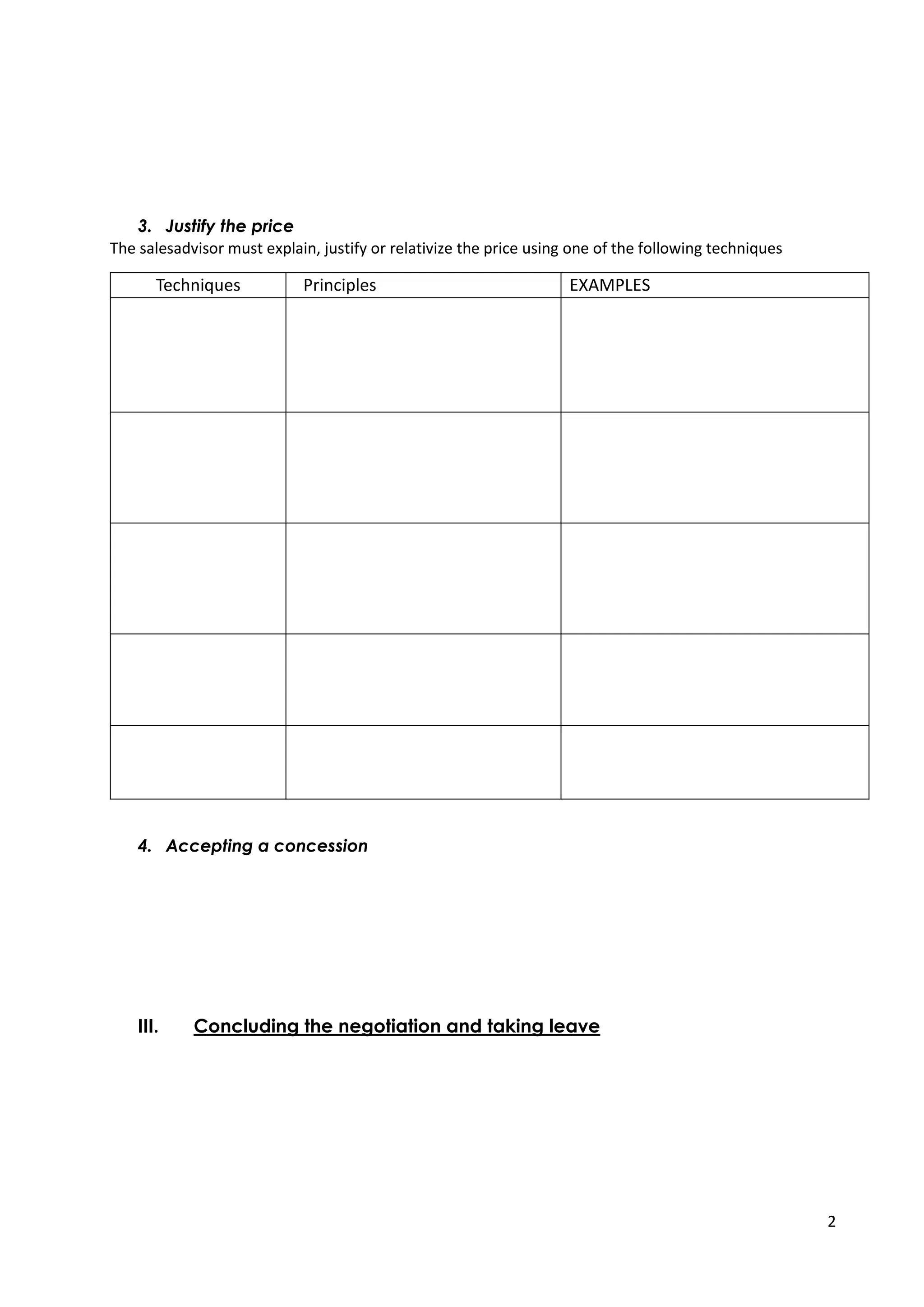 2
3. Justify the price
The salesadvisor must explain, justify or relativize the price using one of the following techniques
Techniques Principles EXAMPLES
The addition
Add up the benefits to justify
the price.
The subtraction Show that what the customer
or prospect will lose by not
buying is more important than
the price.
The multiplication
Multiply the benefits of the
product by its duration of use.
The division
Divide the price of the product
by a time or a quantity.
The positioning Justify the price by the high-
end positioning or the quality
of the solution presented.
4. Accepting a concession
If, in spite of the explanations, the customer or prospect continues to object to
the price, the sales representative should consider making a discount.
The manager oftern give some negotiation power to the sales advisor by giving
him the possibility to reduce the prices by a certain percentage.
III. Concluding the negotiation and taking leave
The conclusion of the sale translates into an agreement between the seller and the
buyer. It is the outcome of the negotiation, after the argumentation and objection
handling phase, once the customer no longer objects and has understood the interest
of the proposed solution.
 