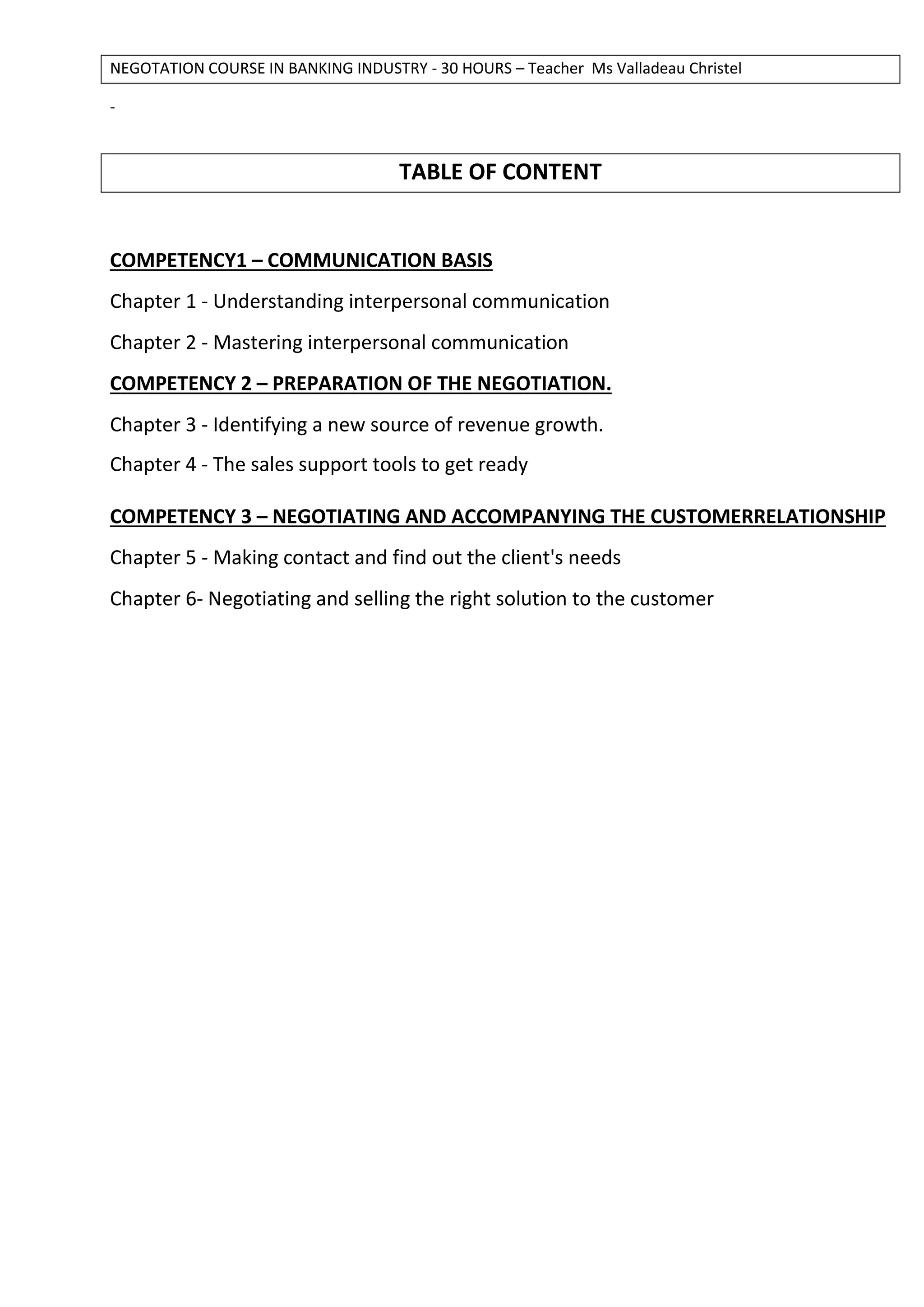 NEGOTATION COURSE IN BANKING INDUSTRY - 30 HOURS – Teacher Ms Valladeau Christel
-
TABLE OF CONTENT
COMPETENCY1 – COMMUNICATION BASIS
Chapter 1 - Understanding interpersonal communication
Chapter 2 - Mastering interpersonal communication
COMPETENCY 2 – PREPARATION OF THE NEGOTIATION.
Chapter 3 - Identifying a new source of revenue growth.
Chapter 4 - The sales support tools to get ready
COMPETENCY 3 – NEGOTIATING AND ACCOMPANYING THE CUSTOMERRELATIONSHIP
Chapter 5 - Making contact and find out the client's needs
Chapter 6- Negotiating and selling the right solution to the customer
 