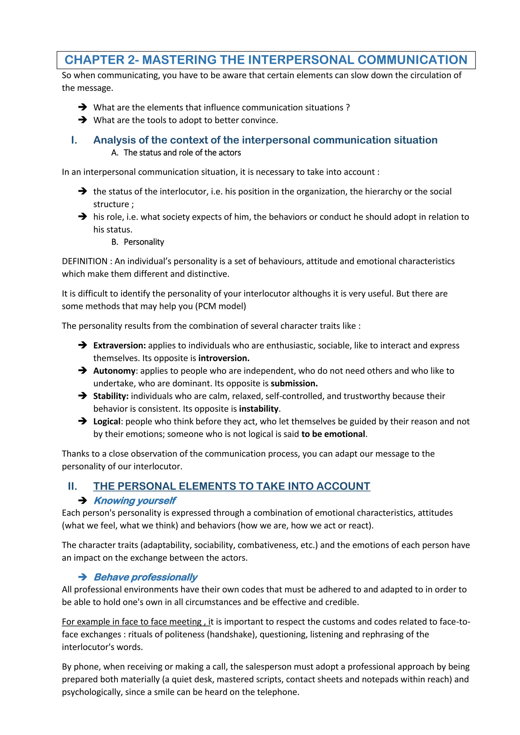 CHAPTER 2- MASTERING THE INTERPERSONAL COMMUNICATION
So when communicating, you have to be aware that certain elements can slow down the circulation of
the message.
 What are the elements that influence communication situations ?
 What are the tools to adopt to better convince.
I. Analysis of the context of the interpersonal communication situation
A. The status and role of the actors
In an interpersonal communication situation, it is necessary to take into account :
 the status of the interlocutor, i.e. his position in the organization, the hierarchy or the social
structure ;
 his role, i.e. what society expects of him, the behaviors or conduct he should adopt in relation to
his status.
B. Personality
DEFINITION : An individual’s personality is a set of behaviours, attitude and emotional characteristics
which make them different and distinctive.
It is difficult to identify the personality of your interlocutor althoughs it is very useful. But there are
some methods that may help you (PCM model)
The personality results from the combination of several character traits like :
 Extraversion: applies to individuals who are enthusiastic, sociable, like to interact and express
themselves. Its opposite is introversion.
 Autonomy: applies to people who are independent, who do not need others and who like to
undertake, who are dominant. Its opposite is submission.
 Stability: individuals who are calm, relaxed, self-controlled, and trustworthy because their
behavior is consistent. Its opposite is instability.
 Logical: people who think before they act, who let themselves be guided by their reason and not
by their emotions; someone who is not logical is said to be emotional.
Thanks to a close observation of the communication process, you can adapt our message to the
personality of our interlocutor.
II. THE PERSONAL ELEMENTS TO TAKE INTO ACCOUNT
 Knowing yourself
Each person's personality is expressed through a combination of emotional characteristics, attitudes
(what we feel, what we think) and behaviors (how we are, how we act or react).
The character traits (adaptability, sociability, combativeness, etc.) and the emotions of each person have
an impact on the exchange between the actors.
 Behave professionally
All professional environments have their own codes that must be adhered to and adapted to in order to
be able to hold one's own in all circumstances and be effective and credible.
For example in face to face meeting , it is important to respect the customs and codes related to face-to-
face exchanges : rituals of politeness (handshake), questioning, listening and rephrasing of the
interlocutor's words.
By phone, when receiving or making a call, the salesperson must adopt a professional approach by being
prepared both materially (a quiet desk, mastered scripts, contact sheets and notepads within reach) and
psychologically, since a smile can be heard on the telephone.
 