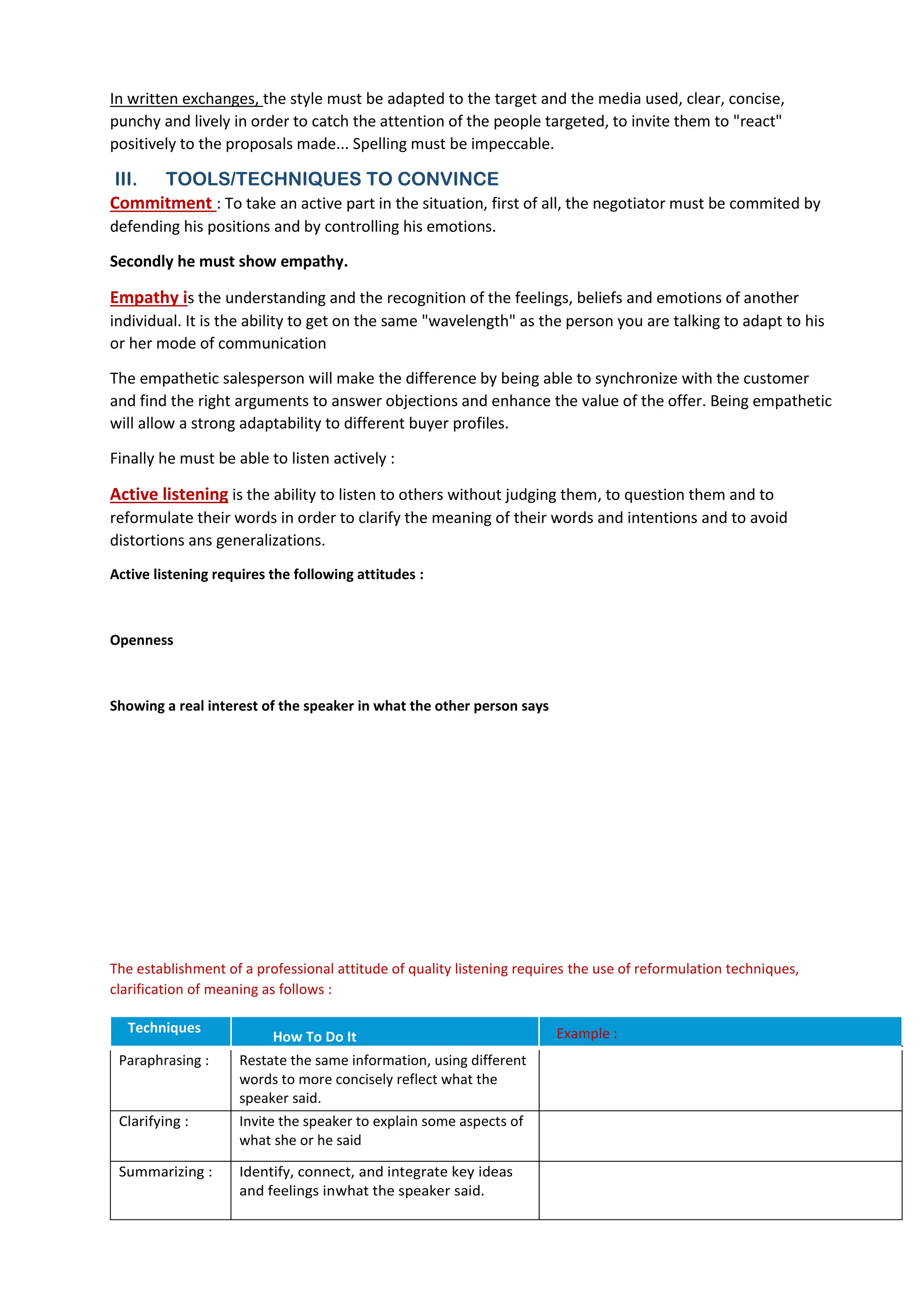 In written exchanges, the style must be adapted to the target and the media used, clear, concise,
punchy and lively in order to catch the attention of the people targeted, to invite them to "react"
positively to the proposals made... Spelling must be impeccable.
III. TOOLS/TECHNIQUES TO CONVINCE
Commitment : To take an active part in the situation, first of all, the negotiator must be commited by
defending his positions and by controlling his emotions.
Secondly he must show empathy.
Empathy is the understanding and the recognition of the feelings, beliefs and emotions of another
individual. It is the ability to get on the same "wavelength" as the person you are talking to adapt to his
or her mode of communication
The empathetic salesperson will make the difference by being able to synchronize with the customer
and find the right arguments to answer objections and enhance the value of the offer. Being empathetic
will allow a strong adaptability to different buyer profiles.
Finally he must be able to listen actively :
Active listening is the ability to listen to others without judging them, to question them and to
reformulate their words in order to clarify the meaning of their words and intentions and to avoid
distortions ans generalizations.
Active listening requires the following attitudes :
Openness
Showing a real interest of the speaker in what the other person says
The establishment of a professional attitude of quality listening requires the use of reformulation techniques,
clarification of meaning as follows :
Techniques
How To Do It Example :
Paraphrasing : Restate the same information, using different
words to more concisely reflect what the
speaker said.
Clarifying : Invite the speaker to explain some aspects of
what she or he said
Summarizing : Identify, connect, and integrate key ideas
and feelings inwhat the speaker said.
No judgement Neutrality ( no negative or positive judgement)
- Let the other person speak without interrupting,
- Give regular visual signs of interest and encouragement
- Ask questions and/ or use rẻomulation techniques
- Ignore distractions
- Take notes
" What I'm hearing is...."
" It sounds like what's most important to you is.."
"i am not sure i quite understand or do you mean that.."
" You have given me a lot of information, let me if I've
got it all..."
" Let me summarize what I heard so far..."
"So, on one the hand..but on the other hand.."
 