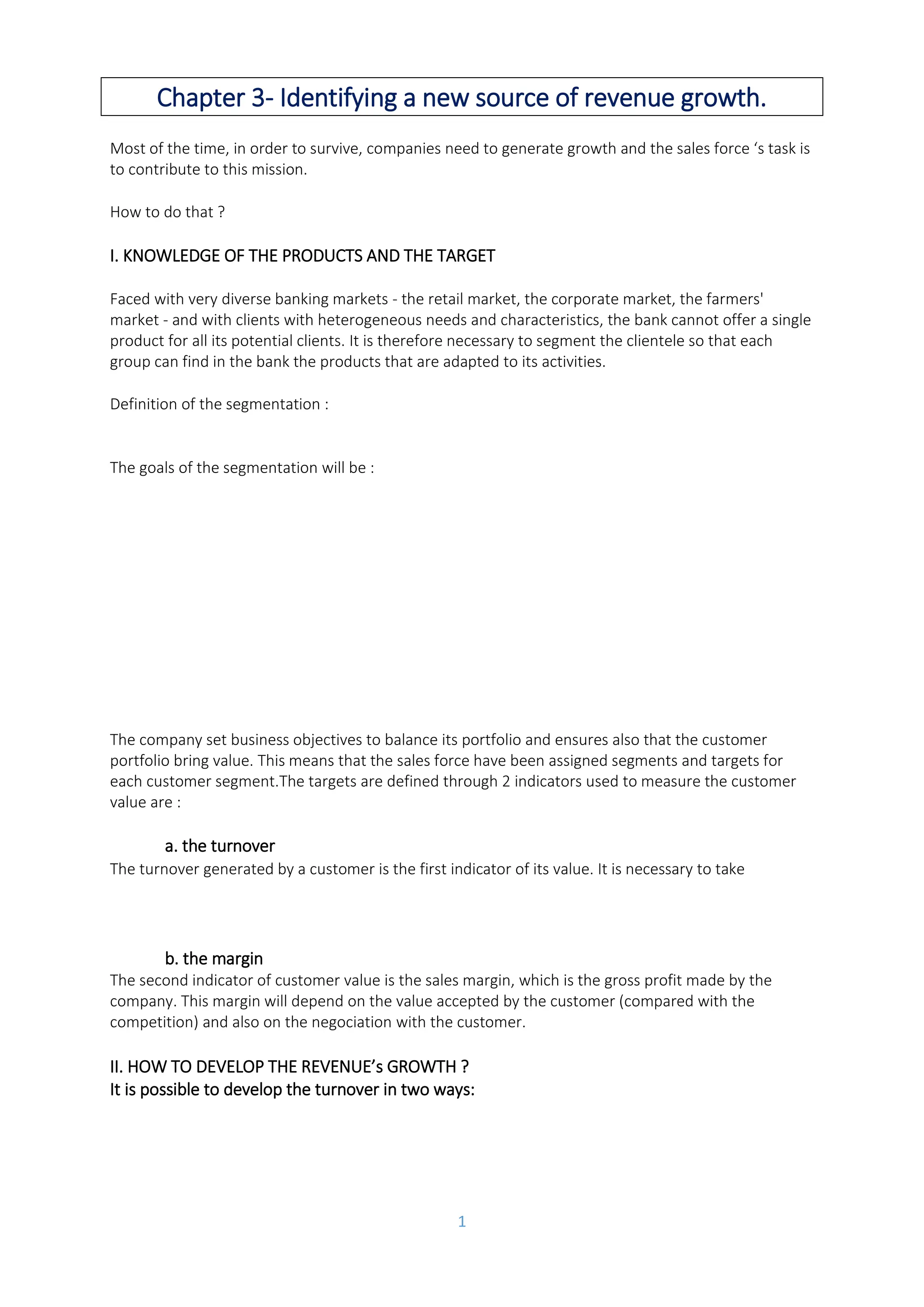 1
Chapter 3- Identifying a new source of revenue growth.
Most of the time, in order to survive, companies need to generate growth and the sales force ‘s task is
to contribute to this mission.
How to do that ?
I. KNOWLEDGE OF THE PRODUCTS AND THE TARGET
Faced with very diverse banking markets - the retail market, the corporate market, the farmers'
market - and with clients with heterogeneous needs and characteristics, the bank cannot offer a single
product for all its potential clients. It is therefore necessary to segment the clientele so that each
group can find in the bank the products that are adapted to its activities.
Definition of the segmentation : dividing all clients and prospects into a certain number of market
subsets that have homogeneous characteristics, .
The goals of the segmentation will be :
• To create products specific to the segment's clientele that best meet their specific
needs
• To define a specific commercial policy for the segment, thus obtaining an obvious
competitive advantage over competing institutions.
• To better communicate with the segment's clientele.
• And ultimately to optimize the bank's commercial strategy.
The company set business objectives to balance its portfolio and ensures also that the customer
portfolio bring value. This means that the sales force have been assigned segments and targets for
each customer segment.The targets are defined through 2 indicators used to measure the customer
value are :
a. the turnover
The turnover generated by a customer is the first indicator of its value. It is necessary to take into
account the actual turnover but also the potential turnover, which corresponds to the
projected volume of purchase of the good or service sold by the company.
b. the margin
The second indicator of customer value is the sales margin, which is the gross profit made by the
company. This margin will depend on the value accepted by the customer (compared with the
competition) and also on the negociation with the customer.
II. HOW TO DEVELOP THE REVENUE’s GROWTH ?
It is possible to develop the turnover in two ways:
➔ by developing customer loyalty, by optimizing the consumption or the number of
goods/services held by the customer;
- To create products specific to the segment's clientele that best meet their specific needs.
- To define a specific commercial policy for the segment , thus obtaining an obviuos competive adcantage over
competing institutions.
- To better communicate with the segment's clientele.
- And ultimately to optmize the bank's commercial strategy.
Segmentation simply consists in dividing all clients and prospects into a certain number of market subsets that have
homogeneous characteristics.
It is necessary to take into account the actual turnover but also the potential turnover, which
corresponds to the projected volume of purchase of the good or service sold by the company.
It is possible to develop the turnover and sometimes the margin in two ways:
-by developing customer loyalty, by optimizing the consumption or the number of goods/ services
held by the custoner;
- by conquest, by developing the turnover towards a new target or by taking market shares from the
competition.
 