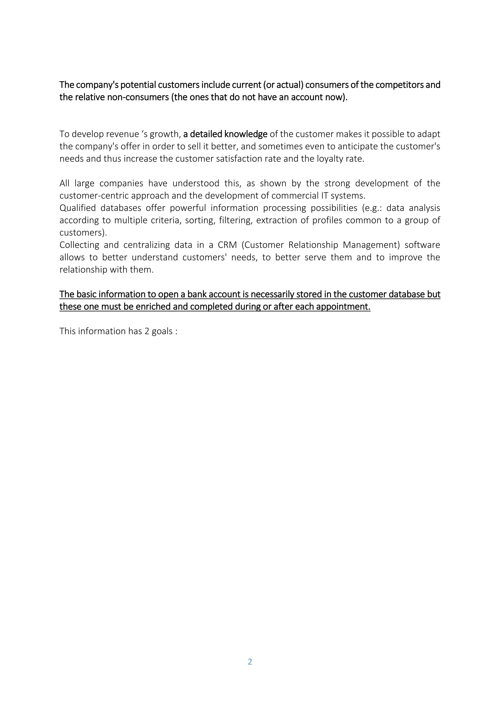 2
➔ by conquest, by developing the turnover towards a new target or by taking market
shares from the competition, that means the potential customers.
The company's potential customers include current (or actual) consumers of the competitors and
the relative non-consumers (the ones that do not have an account now).
To develop revenue ‘s growth, a detailed knowledge of the customer makes it possible to adapt
the company's offer in order to sell it better, and sometimes even to anticipate the customer's
needs and thus increase the customer satisfaction rate and the loyalty rate.
All large companies have understood this, as shown by the strong development of the
customer-centric approach and the development of commercial IT systems.
Qualified databases offer powerful information processing possibilities (e.g.: data analysis
according to multiple criteria, sorting, filtering, extraction of profiles common to a group of
customers).
Collecting and centralizing data in a CRM (Customer Relationship Management) software
allows to better understand customers' needs, to better serve them and to improve the
relationship with them.
The basic information to open a bank account is necessarily stored in the customer database but
these one must be enriched and completed during or after each appointment.
This information has 2 goals :
➔ To prepare the negotiation or phone call in order to propose an adapted offer to the
customer,
➔ To measure the contribution of each customer to the company's profitability and then
define the priority targets, on which it will concentrate its resources.
-> prospection actions
- To prepare the negotiation or phone call in order to propose an adapted offer to the customer;
- To measure the contribution of each customer to the company's profitability and then define the
priority targets, on which it will concentrate its resources.
 