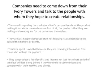 Companies need to come down from their Ivory Towers and talk to the people with whom they hope to create relationships. ,[object Object],[object Object],[object Object],[object Object]