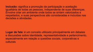 Inclusão: significa a promoção da participação e aceitação
igualitária de todas as pessoas, independente de suas diferenças.
Envolve criar um ambiente onde todos se sintam valorizados e
respeitados, e suas perspectivas são consideradas e incluídas nas
decisões e atividades.
Lugar de fala: é um conceito utilizado principalmente em debates
e discussões sobre identidade, representatividade e pertencimento,
especialmente em relação a questões sociais, corporativas e
culturais
 