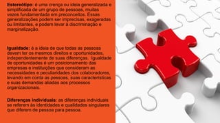 Estereótipo: é uma crença ou ideia generalizada e
simplificada de um grupo de pessoas, muitas
vezes fundamentada em preconceitos. Essas
generalizações podem ser imprecisas, exageradas
ou limitantes, e podem levar à discriminação e
marginalização.
Igualdade: é a ideia de que todas as pessoas
devem ter os mesmos direitos e oportunidades,
independentemente de suas diferenças. Igualdade
de oportunidades é um posicionamento das
empresas e instituições que consideram as
necessidades e peculiaridades dos colaboradores,
levando em conta as pessoas, suas características
e suas demandas aliadas aos processos
organizacionais.
Diferenças individuais: as diferenças individuais
se referem às identidades e qualidades singulares
que diferem de pessoa para pessoa.
 