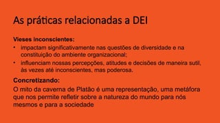 As práticas relacionadas a DEI
Vieses inconscientes:
• impactam significativamente nas questões de diversidade e na
constituição do ambiente organizacional;
• influenciam nossas percepções, atitudes e decisões de maneira sutil,
às vezes até inconscientes, mas poderosa.
Concretizando:
O mito da caverna de Platão é uma representação, uma metáfora
que nos permite refletir sobre a natureza do mundo para nós
mesmos e para a sociedade
 