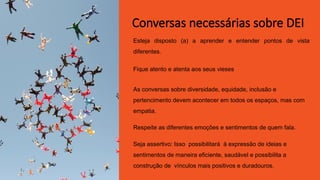 Esteja disposto (a) a aprender e entender pontos de vista
diferentes.
Fique atento e atenta aos seus vieses
As conversas sobre diversidade, equidade, inclusão e
pertencimento devem acontecer em todos os espaços, mas com
empatia.
Respeite as diferentes emoções e sentimentos de quem fala.
Seja assertivo: Isso possibilitará à expressão de ideias e
sentimentos de maneira eficiente, saudável e possibilita a
construção de vínculos mais positivos e duradouros.
Conversas necessárias sobre DEI
 