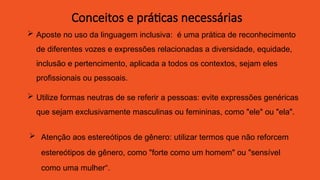  Aposte no uso da linguagem inclusiva: é uma prática de reconhecimento
de diferentes vozes e expressões relacionadas a diversidade, equidade,
inclusão e pertencimento, aplicada a todos os contextos, sejam eles
profissionais ou pessoais.
 Utilize formas neutras de se referir a pessoas: evite expressões genéricas
que sejam exclusivamente masculinas ou femininas, como "ele" ou "ela".
 Atenção aos estereótipos de gênero: utilizar termos que não reforcem
estereótipos de gênero, como "forte como um homem" ou "sensível
como uma mulher“.
Conceitos e práticas necessárias
 