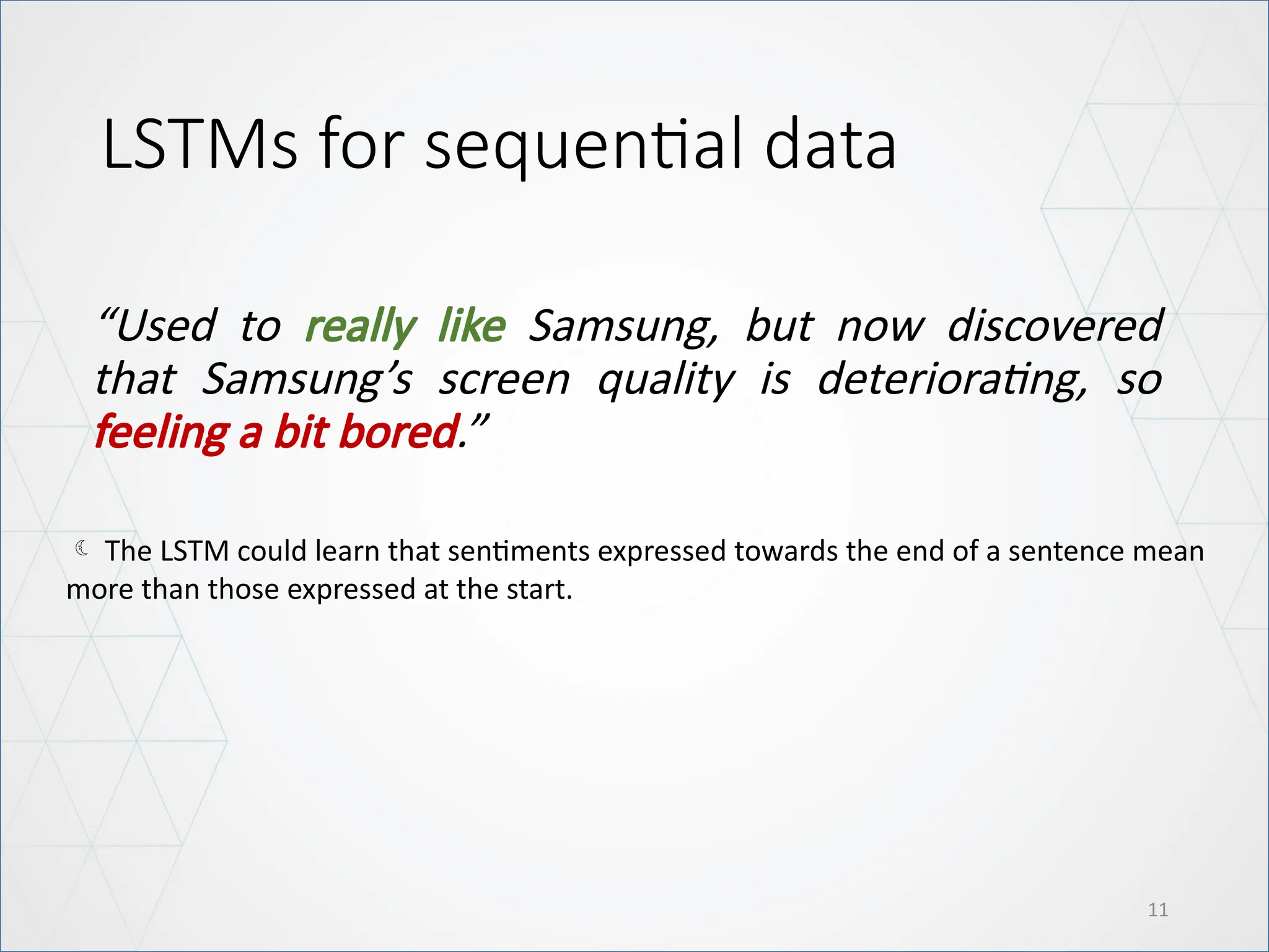 LSTMs for sequential data
“Used to really like Samsung, but now discovered
that Samsung’s screen quality is deteriorating, so
feeling a bit bored.”
11
 The LSTM could learn that sentiments expressed towards the end of a sentence mean
more than those expressed at the start.
 
