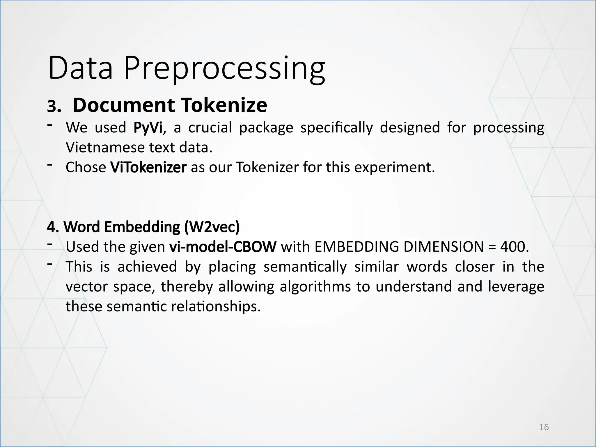 Data Preprocessing
16
3. Document Tokenize
- We used PyVi, a crucial package specifically designed for processing
Vietnamese text data.
- Chose ViTokenizer as our Tokenizer for this experiment.
4. Word Embedding (W2vec)
- Used the given vi-model-CBOW with EMBEDDING DIMENSION = 400.
- This is achieved by placing semantically similar words closer in the
vector space, thereby allowing algorithms to understand and leverage
these semantic relationships.
 