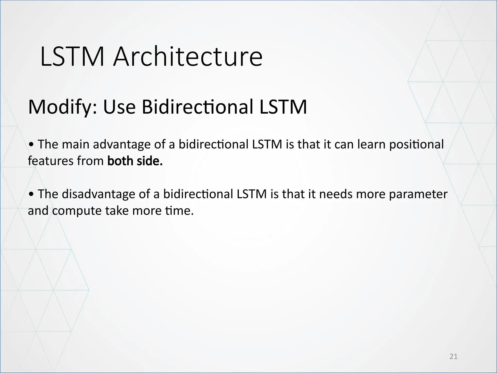 LSTM Architecture
21
Modify: Use Bidirectional LSTM
• The main advantage of a bidirectional LSTM is that it can learn positional
features from both side.
• The disadvantage of a bidirectional LSTM is that it needs more parameter
and compute take more time.
 