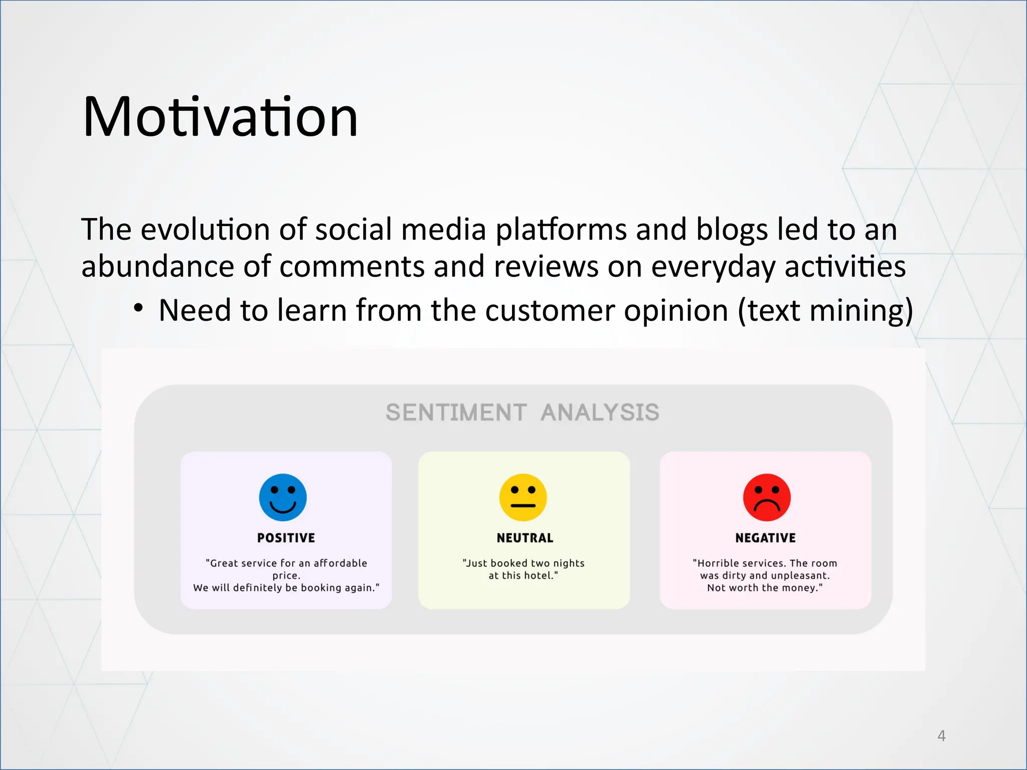 Motivation
The evolution of social media platforms and blogs led to an
abundance of comments and reviews on everyday activities
• Need to learn from the customer opinion (text mining)
4
 