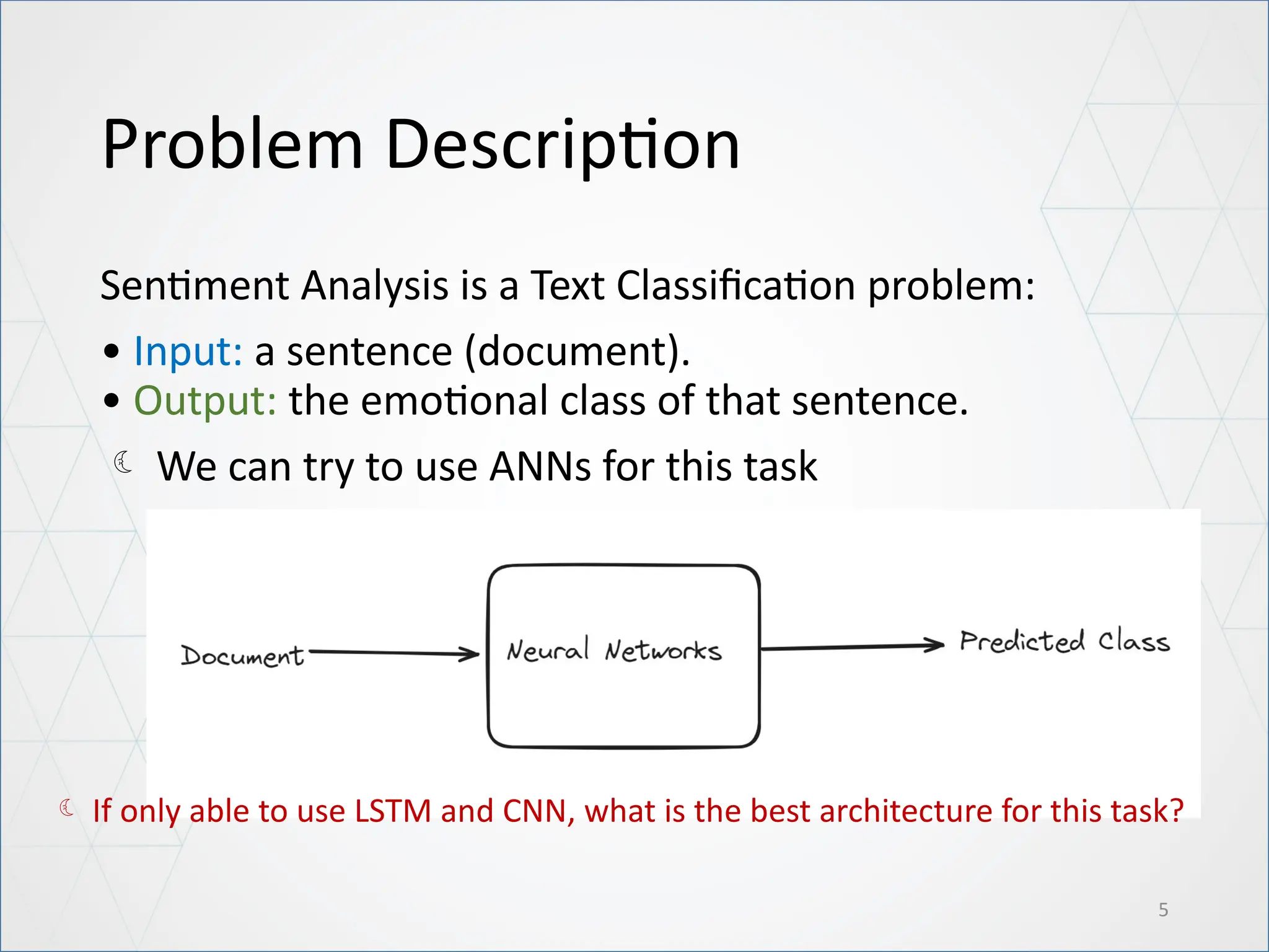 Problem Description
Sentiment Analysis is a Text Classification problem:
• Input: a sentence (document).
• Output: the emotional class of that sentence.
 We can try to use ANNs for this task
5
 If only able to use LSTM and CNN, what is the best architecture for this task?
 