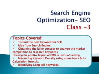 Topics Covered:
 To find the best keyword for SEO
 Idea from Search Engine
 Obtaining the killer concept to analyze the market
competition to research keywords
Having the positive Impact of EMD in terms of ranking
 Measuring Keyword Density using some tools & its
Calculation formula
 Identifying Long tail Keywords.
 