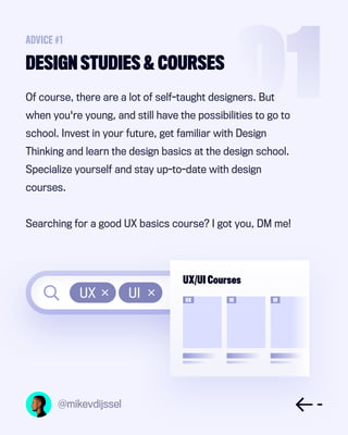 UX UI
@mikevdijssel
Of course, there are a lot of self-taught designers. But
when you're young, and still have the possibilities to go to
school. Invest in your future, get familiar with Design
Thinking and learn the design basics at the design school.
Specialize yourself and stay up-to-date with design
courses.
Searching for a good UX basics course? I got you, DM me!
DESIGN STUDIES & COURSES
ADVICE #1
UX/UI Courses
UX UI UI
 