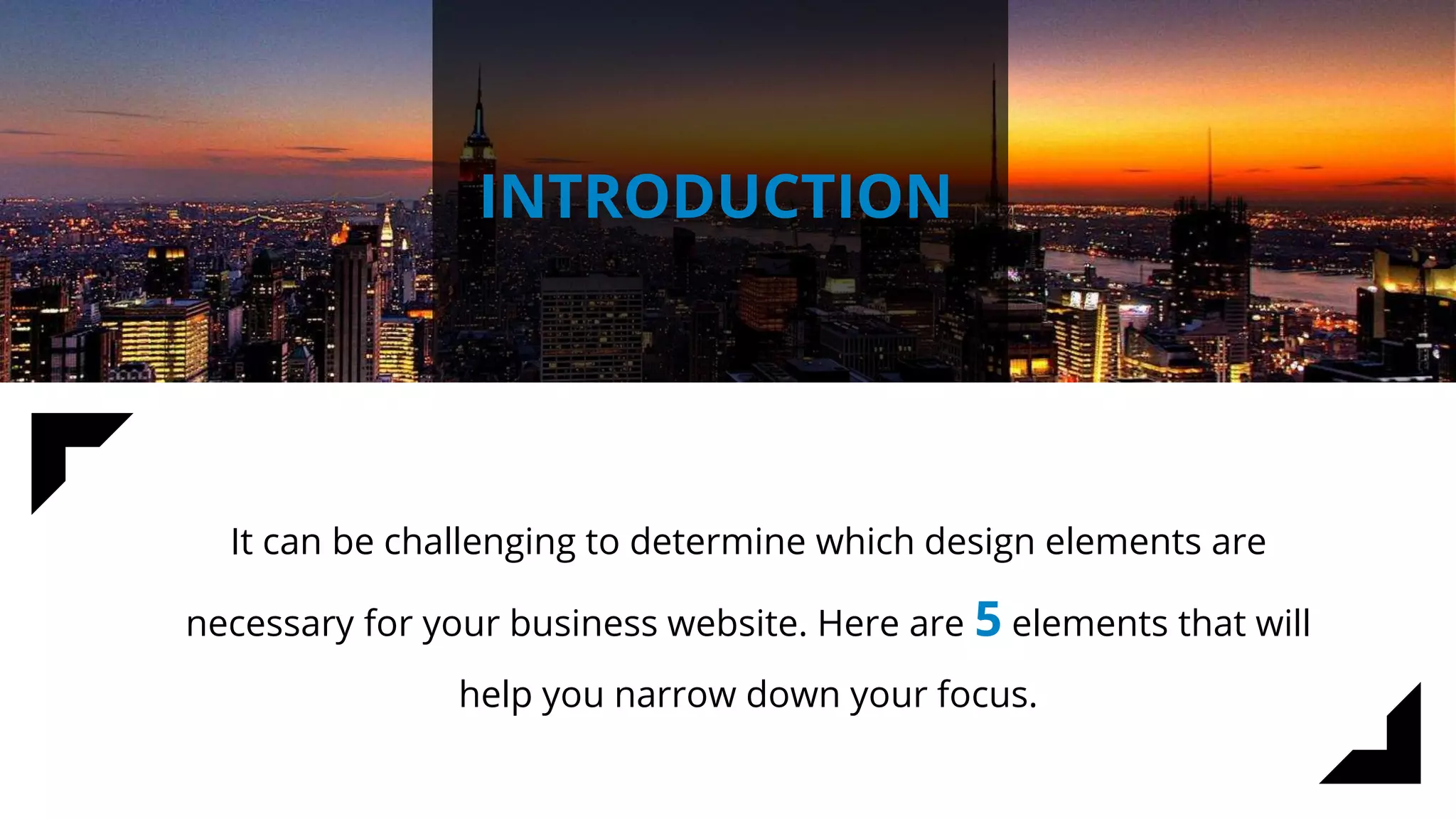 INTRODUCTION
It can be challenging to determine which design elements are
necessary for your business website. Here are 5 elements that will
help you narrow down your focus.