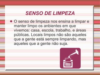 SENSO DE LIMPEZA O senso de limpeza nos ensina a limpar e manter limpo os anbientes em que vivemos: casa, escola, trabalho, e áreas públicas. Locais limpos não são aqueles que a gente está sempre limpando, mas aqueles que a gente não suja. 