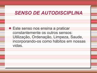 SENSO DE AUTODISCIPLINA Este senso nos ensina a praticar constantemente os outros sensos: Utilização, Ordenação, Limpeza, Saude, incorporando-os como hábitos em nossas vidas. 