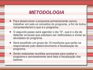 METODOLOGIA Para desenvolver o proprama primeiramente vamos trabalhar em sala os conceitos do programa, a fim de todos compreenderem o que é o programa. O segundo passo será agendar o dia “D“, que é o dia de detectar os locais que precisam ser melhorados e iniciar as atividades do programa. Será escolhido um grupo de 10 monitores que serão os responsáveis pelo desenvolvimento e fiscalização do programa. Serão realizadas reuniões quinzenais para avaliar o programa e semanalmente será feita a fiscalização dos setores 