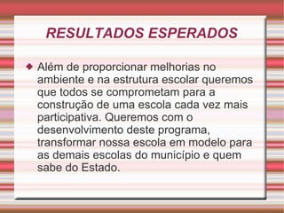 RESULTADOS ESPERADOS Além de proporcionar melhorias no ambiente e na estrutura escolar queremos que todos se comprometam para a construção de uma escola cada vez mais participativa. Queremos com o desenvolvimento deste programa, transformar nossa escola em modelo para as demais escolas do município e quem sabe do Estado. 