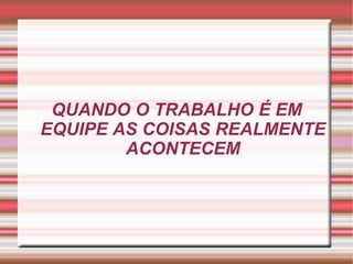 QUANDO O TRABALHO É EM EQUIPE AS COISAS REALMENTE ACONTECEM 