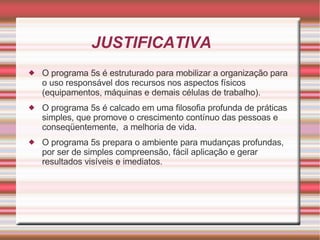 JUSTIFICATIVA O programa 5s é estruturado para mobilizar a organização para o uso responsável dos recursos nos aspectos físicos (equipamentos, máquinas e demais células de trabalho). O programa 5s é calcado em uma filosofia profunda de práticas simples, que promove o crescimento contínuo das pessoas e conseqüentemente,  a melhoria de vida. O programa 5s prepara o ambiente para mudanças profundas, por ser de simples compreensão, fácil aplicação e gerar resultados visíveis e imediatos.  