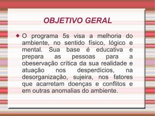 OBJETIVO GERAL O programa 5s visa a melhoria do ambiente, no sentido físico, lógico e mental. Sua base é educativa e prepara as pessoas para a obeservação crítica da sua realidade e atuação nos desperdícios, na desorganização, sujeira, nos fatores que acarretam doenças e conflitos e em outras anomalias do ambiente. 
