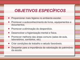 OBJETIVOS ESPECÍFICOS Proporcionar mais higiene no ambiente escolar. Promover o autoconhecimento de livros, equipamentos e documentos. Promover a eliminação do desperdício. Desenvolver a higienização mental e física. Promover melhoria das áreas comuns (salas de aula, laboratórios, sanitários, etc). Criar condições de trabalho e estudo favoráveis. Despertar para a importância da valorização do patrimônio da escola. 