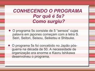 CONHECENDO O PROGRAMA Por quê é 5s? Como surgiu? O programa 5s consiste de 5 “sensos“ cujas palavra em japones começam com a letra S. Seiri, Seiton, Seisou, Seiketsu e Shitsuke. O programa 5s foi concebido no Japão pós-guerra na década de 50. A necessidade de organização era enorme e Kaoru Ishikawa desenvolveu o programa. 