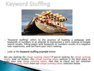  "Keyword stuffing" refers to the practice of loading a webpage with
keywords or numbers in an attempt to manipulate a site's ranking in Google
search results. Filling pages with keywords or numbers results in a negative
user experience, and can harm your site's ranking.
 Look at the keyword stuffing example below:
Are you looking for cheap running shoes? If you’re looking for cheap running
shoes, look no further. Our cheap running shoes website is the best place to
order your new cheap running shoes. Feel free to check out our selection
of cheap running shoes from our cheap running shoes selection below.
 