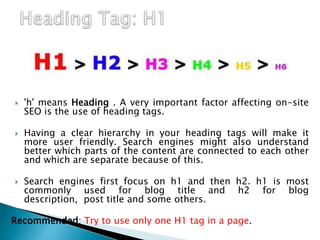  'h' means Heading . A very important factor affecting on-site
SEO is the use of heading tags.
 Having a clear hierarchy in your heading tags will make it
more user friendly. Search engines might also understand
better which parts of the content are connected to each other
and which are separate because of this.
 Search engines first focus on h1 and then h2. h1 is most
commonly used for blog title and h2 for blog
description, post title and some others.
Recommended: Try to use only one H1 tag in a page.
 