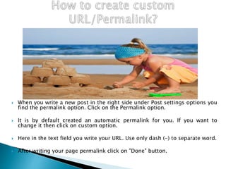  When you write a new post in the right side under Post settings options you
find the permalink option. Click on the Permalink option.
 It is by default created an automatic permalink for you. If you want to
change it then click on custom option.
 Here in the text field you write your URL. Use only dash (-) to separate word.
 After writing your page permalink click on "Done" button.
 