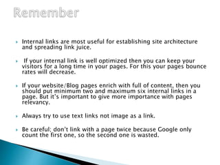  Internal links are most useful for establishing site architecture
and spreading link juice.
 If your internal link is well optimized then you can keep your
visitors for a long time in your pages. For this your pages bounce
rates will decrease.
 If your website/Blog pages enrich with full of content, then you
should put minimum two and maximum six internal links in a
page. But it’s important to give more importance with pages
relevancy.
 Always try to use text links not image as a link.
 Be careful; don’t link with a page twice because Google only
count the first one, so the second one is wasted.
 