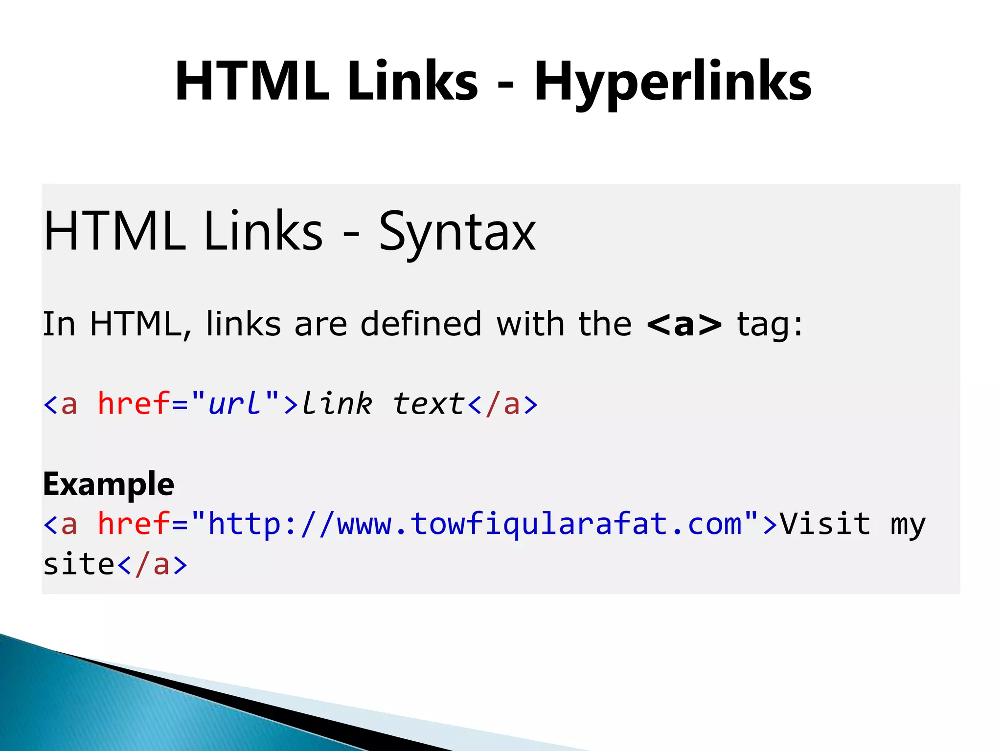 HTML Links - Hyperlinks
HTML Links - Syntax
In HTML, links are defined with the <a> tag:
<a href="url">link text</a>
Example
<a href="http://www.towfiqularafat.com">Visit my
site</a>
 