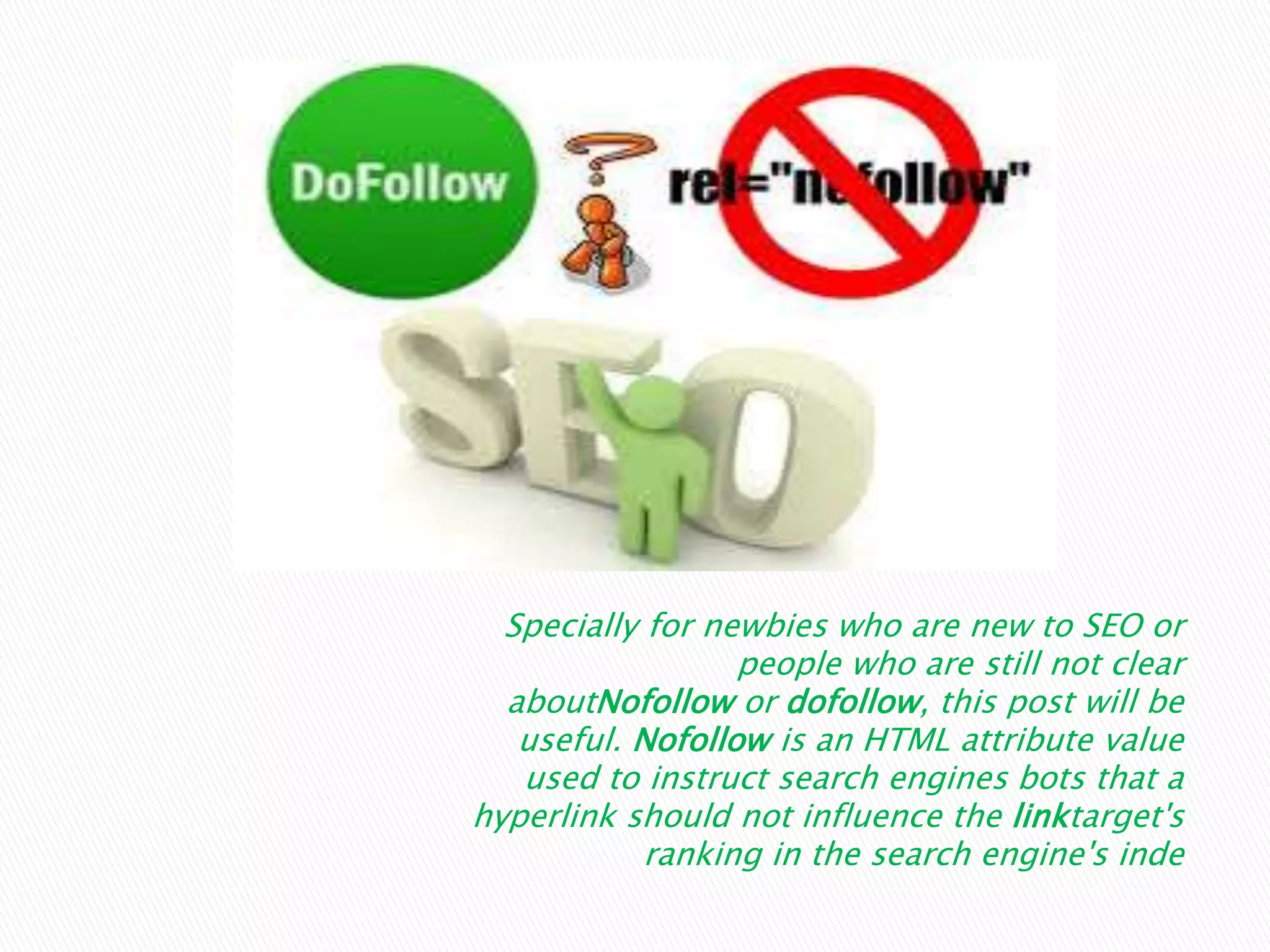Specially for newbies who are new to SEO or
people who are still not clear
aboutNofollow or dofollow, this post will be
useful. Nofollow is an HTML attribute value
used to instruct search engines bots that a
hyperlink should not influence the linktarget's
ranking in the search engine's inde
 