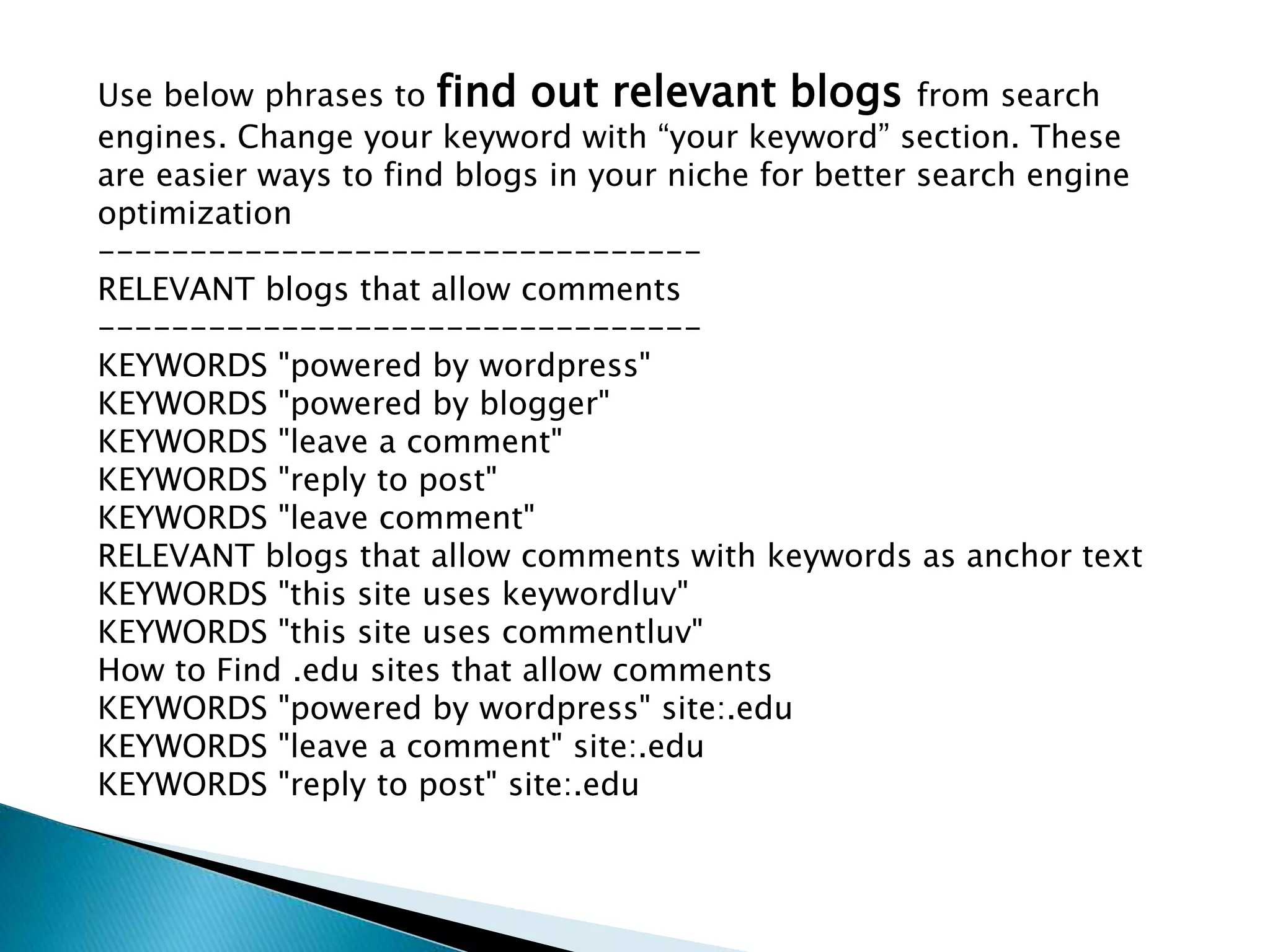 Use below phrases to find out relevant blogs from search
engines. Change your keyword with “your keyword” section. These
are easier ways to find blogs in your niche for better search engine
optimization
---------------------------------
RELEVANT blogs that allow comments
---------------------------------
KEYWORDS "powered by wordpress"
KEYWORDS "powered by blogger"
KEYWORDS "leave a comment"
KEYWORDS "reply to post"
KEYWORDS "leave comment"
RELEVANT blogs that allow comments with keywords as anchor text
KEYWORDS "this site uses keywordluv"
KEYWORDS "this site uses commentluv"
How to Find .edu sites that allow comments
KEYWORDS "powered by wordpress" site:.edu
KEYWORDS "leave a comment" site:.edu
KEYWORDS "reply to post" site:.edu
 
