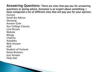 Answering Questions: There are sites that pay you for answering
questions or giving advice. Everyone is an expert about something. I
have composed a list of different sites that will pay you for your opinion.
Guruza
Small Biz Advice
Shvoong
Answer Gem
Ace College Classes
Live Person
Maholo
Weegy
ChaCha
Askables
Web Answer
KGB
Student of Fortune
Know Brainers
Just Answer
Help Owl
 