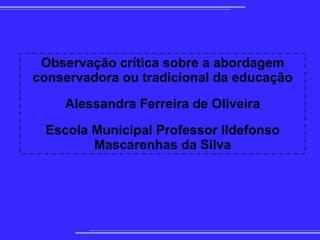 
      
       Observação crítica sobre a abordagem conservadora ou tradicional da educação 
       
       Alessandra Ferreira de Oliveira 
       
       Escola Municipal Professor Ildefonso Mascarenhas da Silva 
      
     