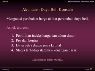Suwardjono
Bab 13 Akuntansi untuk Perubahan Harga
8/5/2022 Transi 18
Akuntansi Daya Beli Konstan
Mengatasi perubahan harga akibat perubahan daya beli.
Aspek teoretis:
1. Pemilihan indeks harga dan tahun dasar
2. Pro dan kontra
3. Daya beli sebagai jenis kapital
4. Status terhadap statemen keuangan dasar
Dicontohkan dalam Model 2.
 