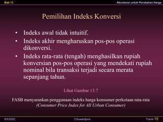 Suwardjono
Bab 13 Akuntansi untuk Perubahan Harga
8/5/2022 Transi 19
Pemilihan Indeks Konversi
Lihat Gambar 13.7
FASB menyarankan penggunaan indeks harga konsumer perkotaan rata-rata
(Consumer Price Index for All Urban Consumer)
• Indeks awal tidak intuitif.
• Indeks akhir mengharuskan pos-pos operasi
dikonversi.
• Indeks rata-rata (tengah) menghasilkan rupiah
konversian pos-pos operasi yang mendekati rupiah
nominal bila transaksi terjadi secara merata
sepanjang tahun.
 