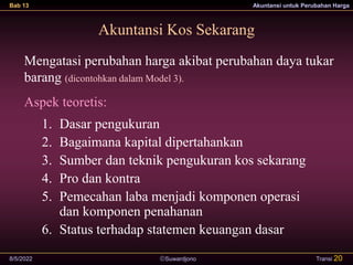 Suwardjono
Bab 13 Akuntansi untuk Perubahan Harga
8/5/2022 Transi 20
Akuntansi Kos Sekarang
Mengatasi perubahan harga akibat perubahan daya tukar
barang (dicontohkan dalam Model 3).
Aspek teoretis:
1. Dasar pengukuran
2. Bagaimana kapital dipertahankan
3. Sumber dan teknik pengukuran kos sekarang
4. Pro dan kontra
5. Pemecahan laba menjadi komponen operasi
dan komponen penahanan
6. Status terhadap statemen keuangan dasar
 