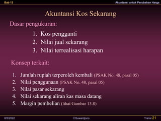 Suwardjono
Bab 13 Akuntansi untuk Perubahan Harga
8/5/2022 Transi 21
Akuntansi Kos Sekarang
Dasar pengukuran:
1. Kos pengganti
2. Nilai jual sekarang
3. Nilai terrealisasi harapan
Konsep terkait:
1. Jumlah rupiah terperoleh kembali (PSAK No. 48, pasal 05)
2. Nilai penggunaan (PSAK No. 48, pasal 05)
3. Nilai pasar sekarang
4. Nilai sekarang aliran kas masa datang
5. Margin pembelian (lihat Gambar 13.8)
 