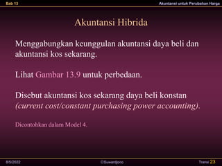 Suwardjono
Bab 13 Akuntansi untuk Perubahan Harga
8/5/2022 Transi 23
Akuntansi Hibrida
Menggabungkan keunggulan akuntansi daya beli dan
akuntansi kos sekarang.
Lihat Gambar 13.9 untuk perbedaan.
Disebut akuntansi kos sekarang daya beli konstan
(current cost/constant purchasing power accounting).
Dicontohkan dalam Model 4.
 