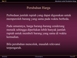 Suwardjono
Bab 13 Akuntansi untuk Perubahan Harga
8/5/2022 Transi 6
Perubahan Harga
Perbedaan jumlah rupiah yang dapat digunakan untuk
memperoleh barang yang sama pada waktu berbeda.
Pada umumnya, harga barang-barang cenderung
menaik sehingga diperlukan lebih banyak jumlah
rupiah untuk membeli barang yang sama di waktu
kemudian.
Bila perubahan mencolok, masalah relevansi
terpengaruh.
 