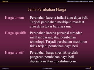 Suwardjono
Bab 13 Akuntansi untuk Perubahan Harga
8/5/2022 Transi 8
Harga umum
Harga spesifik
Harga relatif
Perubahan karena inflasi atau daya beli.
Terjadi perubahan meskipun manfaat
atau daya tukar barang sama.
Perubahan karena persepsi terhadap
manfaat barang atau perubahan
teknologi. Terjadi perubahan meskipun
tidak terjadi perubahan daya beli.
Perubahan harga spesifik setelah
pengaruh perubahan daya beli
dipisahkan atau diperhitungkan.
Jenis Perubahan Harga
 