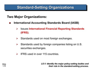 Slide
1-18
Two Major Organizations:
International Accounting Standards Board (IASB)
 Issues International Financial Reporting Standards
(IFRS).
 Standards used on most foreign exchanges.
 Standards used by foreign companies listing on U.S.
securities exchanges.
 IFRS used in over 115 countries.
LO 5 Identify the major policy-setting bodies and
their role in the standard-setting process.
Standard-Setting Organizations
 